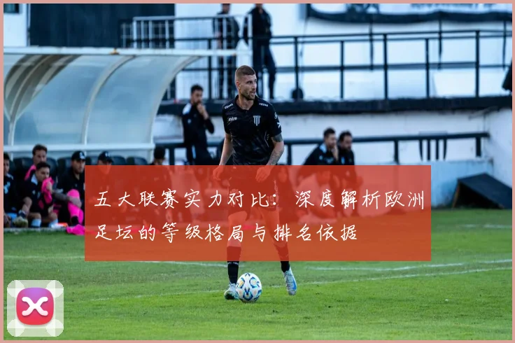 五大联赛实力对比：深度解析欧洲足坛的等级格局与排名依据