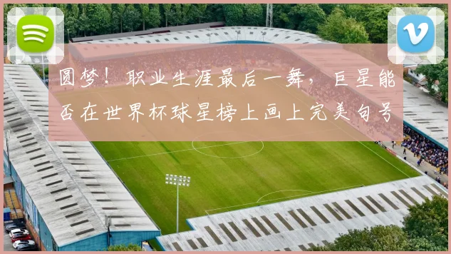 圆梦!职业生涯最后一舞,巨星能否在世界杯球星榜上画上完美句号