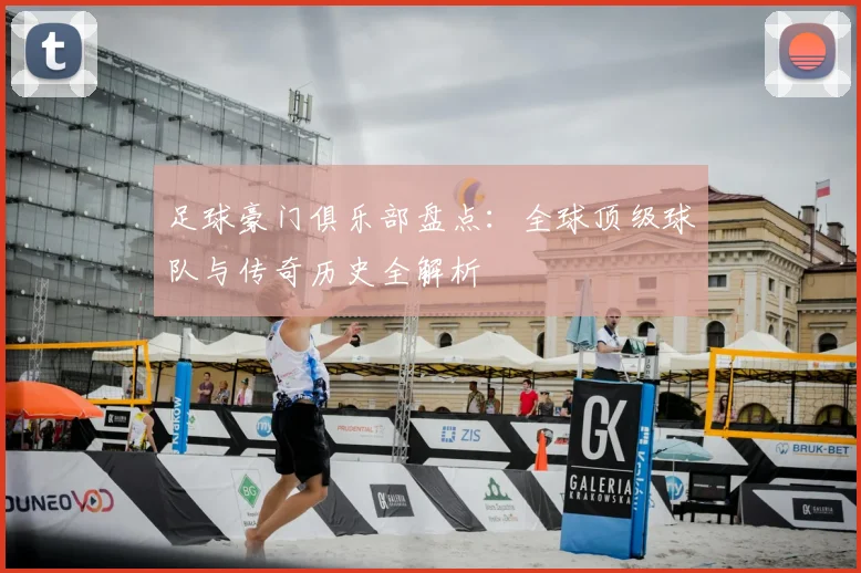 足球豪门俱乐部盘点：全球顶级球队与传奇历史全解析
