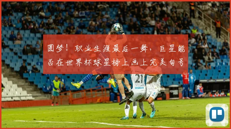 圆梦!职业生涯最后一舞,巨星能否在世界杯球星榜上画上完美句号